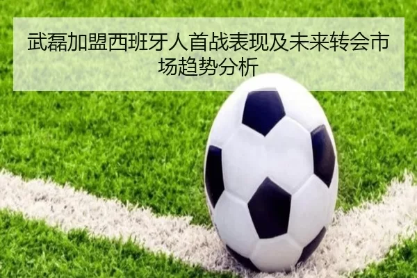 武磊加盟西班牙人首战表现及未来转会市场趋势分析