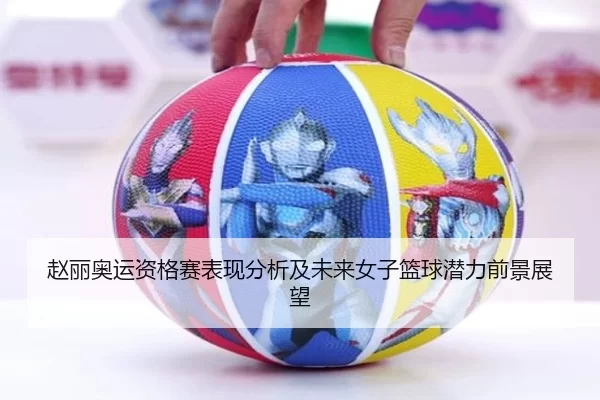赵丽奥运资格赛表现分析及未来女子篮球潜力前景展望