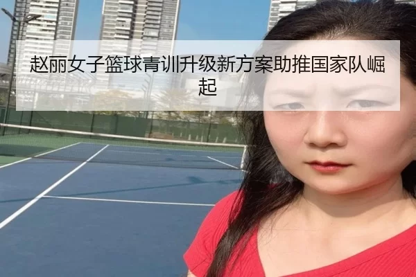 赵丽女子篮球青训升级新方案助推国家队崛起